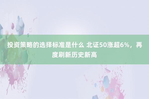 投资策略的选择标准是什么 北证50涨超6%，再度刷新历史新高