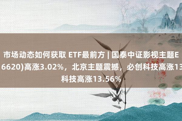 市场动态如何获取 ETF最前方 | 国泰中证影视主题ETF(516620)高涨3.02%，北京主题震撼，必创科技高涨13.56%