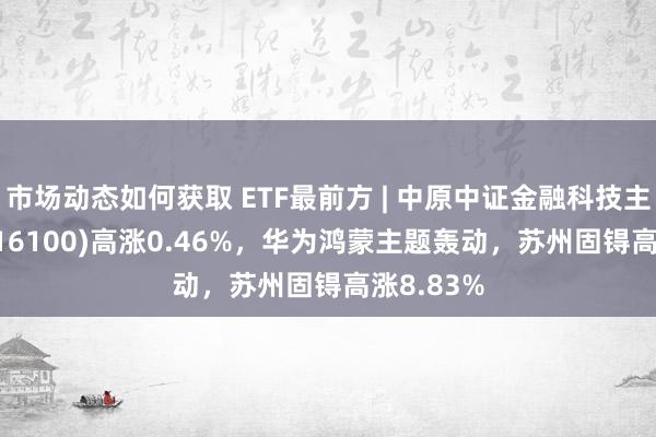 市场动态如何获取 ETF最前方 | 中原中证金融科技主题ETF(516100)高涨0.46%，华为鸿蒙主题轰动，苏州固锝高涨8.83%