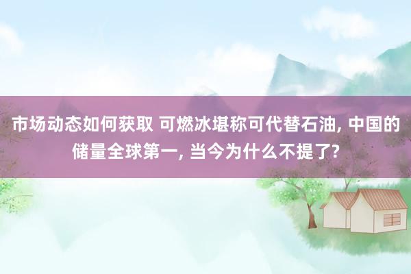 市场动态如何获取 可燃冰堪称可代替石油, 中国的储量全球第一, 当今为什么不提了?