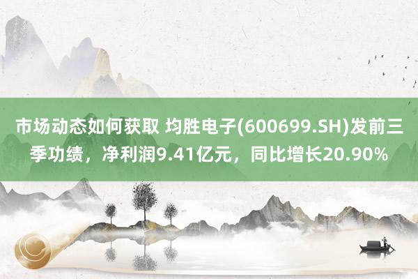 市场动态如何获取 均胜电子(600699.SH)发前三季功绩，净利润9.41亿元，同比增长20.90%