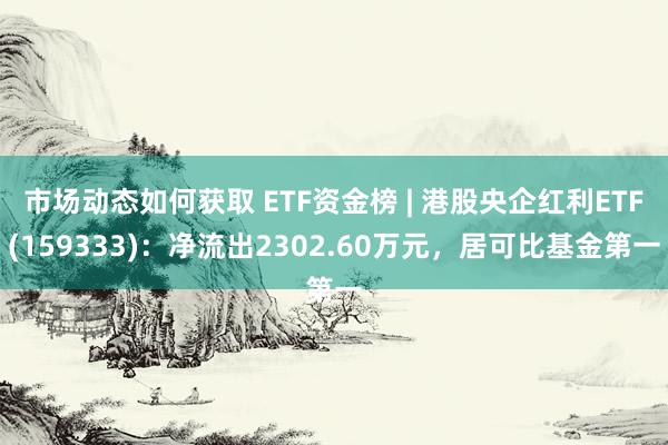 市场动态如何获取 ETF资金榜 | 港股央企红利ETF(159333)：净流出2302.60万元，居可比基金第一