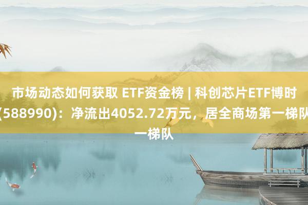 市场动态如何获取 ETF资金榜 | 科创芯片ETF博时(588990)：净流出4052.72万元，居全商场第一梯队