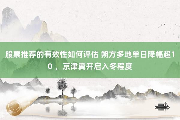 股票推荐的有效性如何评估 朔方多地单日降幅超10 ，京津冀开启入冬程度