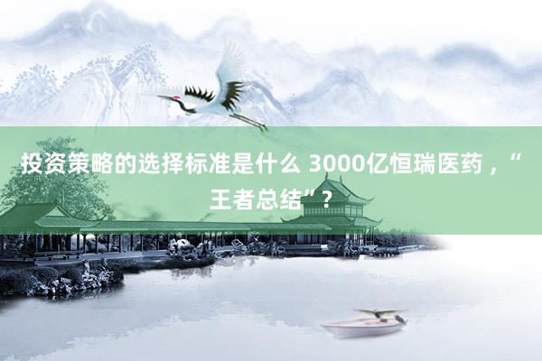 投资策略的选择标准是什么 3000亿恒瑞医药 , “王者总结”?