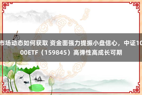 市场动态如何获取 资金面强力提振小盘信心，中证1000ETF（159845）高弹性高成长可期