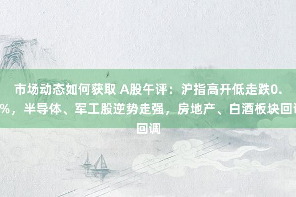 市场动态如何获取 A股午评：沪指高开低走跌0.5%，半导体、军工股逆势走强，房地产、白酒板块回调