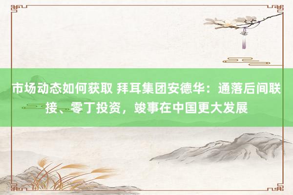 市场动态如何获取 拜耳集团安德华：通落后间联接、零丁投资，竣事在中国更大发展