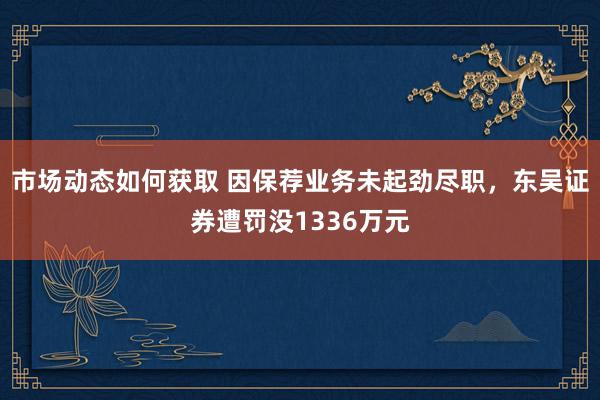 市场动态如何获取 因保荐业务未起劲尽职，东吴证券遭罚没1336万元