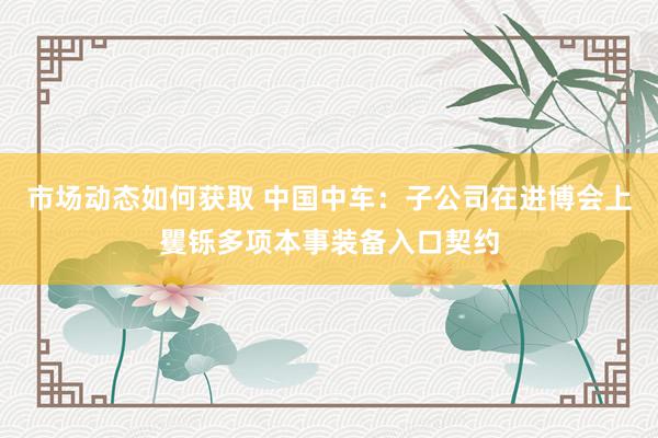 市场动态如何获取 中国中车：子公司在进博会上矍铄多项本事装备入口契约