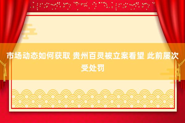 市场动态如何获取 贵州百灵被立案看望 此前屡次受处罚