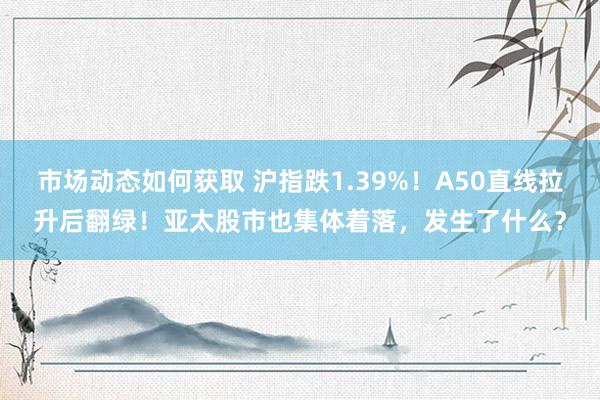 市场动态如何获取 沪指跌1.39%！A50直线拉升后翻绿！亚太股市也集体着落，发生了什么？