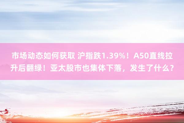 市场动态如何获取 沪指跌1.39%！A50直线拉升后翻绿！亚太股市也集体下落，发生了什么？