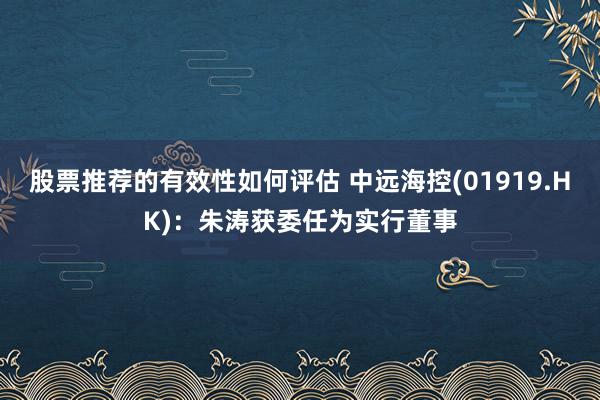 股票推荐的有效性如何评估 中远海控(01919.HK)：朱涛获委任为实行董事