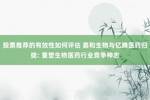 股票推荐的有效性如何评估 嘉和生物与亿腾医药归拢: 重塑生物医药行业竞争神志