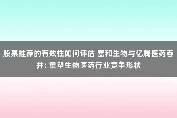 股票推荐的有效性如何评估 嘉和生物与亿腾医药吞并: 重塑生物医药行业竞争形状