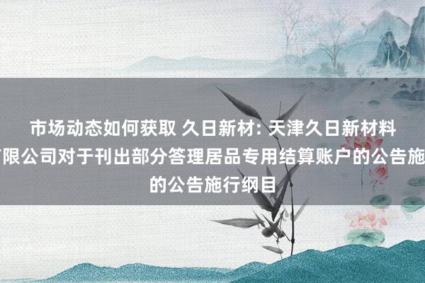 市场动态如何获取 久日新材: 天津久日新材料股份有限公司对于刊出部分答理居品专用结算账户的公告施行纲目