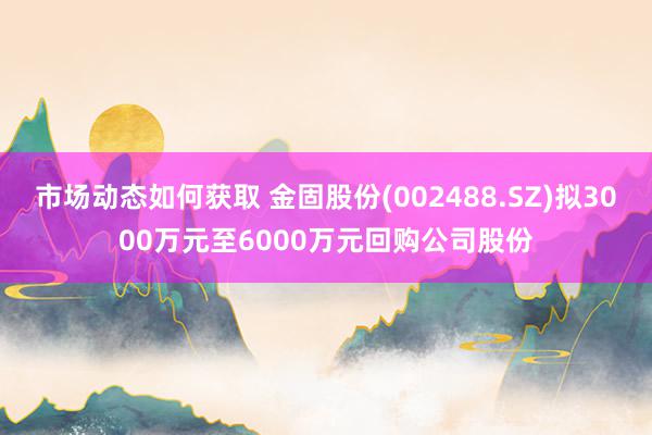 市场动态如何获取 金固股份(002488.SZ)拟3000万元至6000万元回购公司股份