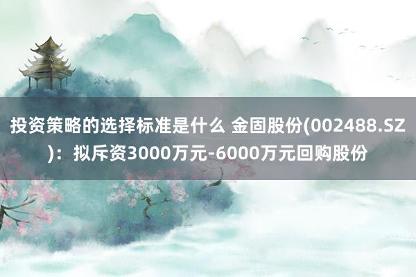 投资策略的选择标准是什么 金固股份(002488.SZ)：拟斥资3000万元-6000万元回购股份