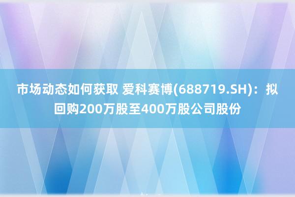 市场动态如何获取 爱科赛博(688719.SH)：拟回购200万股至400万股公司股份