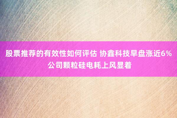 股票推荐的有效性如何评估 协鑫科技早盘涨近6% 公司颗粒硅电耗上风显着