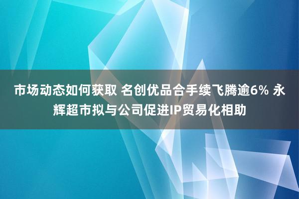 市场动态如何获取 名创优品合手续飞腾逾6% 永辉超市拟与公司促进IP贸易化相助