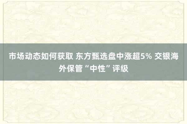 市场动态如何获取 东方甄选盘中涨超5% 交银海外保管“中性”评级