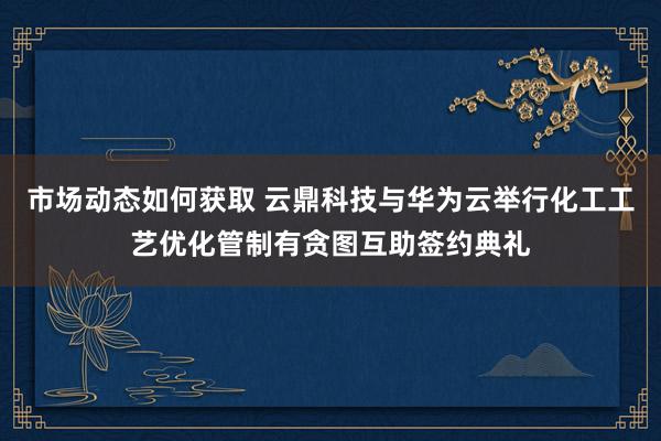 市场动态如何获取 云鼎科技与华为云举行化工工艺优化管制有贪图互助签约典礼