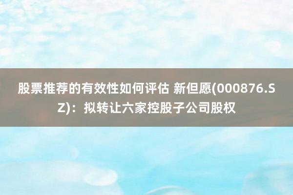 股票推荐的有效性如何评估 新但愿(000876.SZ)：拟转让六家控股子公司股权