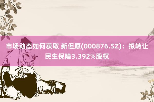 市场动态如何获取 新但愿(000876.SZ)：拟转让民生保障3.392%股权