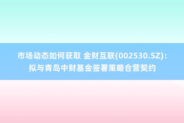 市场动态如何获取 金财互联(002530.SZ)：拟与青岛中财基金签署策略合营契约