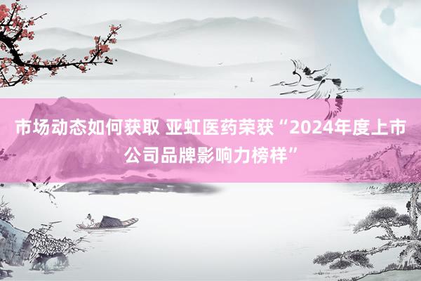 市场动态如何获取 亚虹医药荣获“2024年度上市公司品牌影响力榜样”