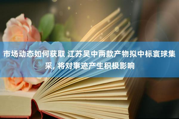 市场动态如何获取 江苏吴中两款产物拟中标寰球集采, 将对事迹产生积极影响