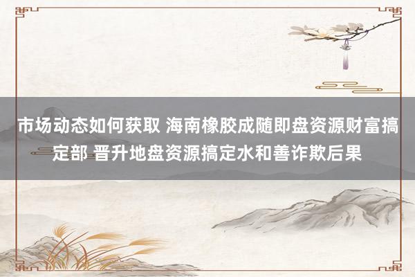 市场动态如何获取 海南橡胶成随即盘资源财富搞定部 晋升地盘资源搞定水和善诈欺后果