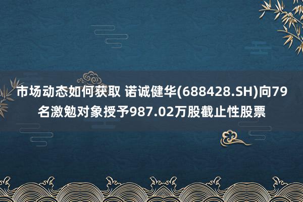 市场动态如何获取 诺诚健华(688428.SH)向79名激勉对象授予987.02万股截止性股票