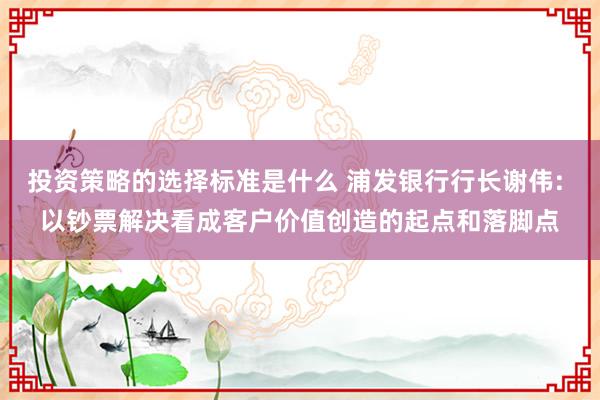 投资策略的选择标准是什么 浦发银行行长谢伟: 以钞票解决看成客户价值创造的起点和落脚点