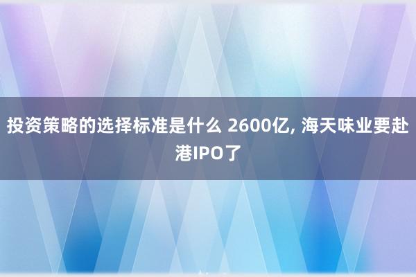 投资策略的选择标准是什么 2600亿, 海天味业要赴港IPO了