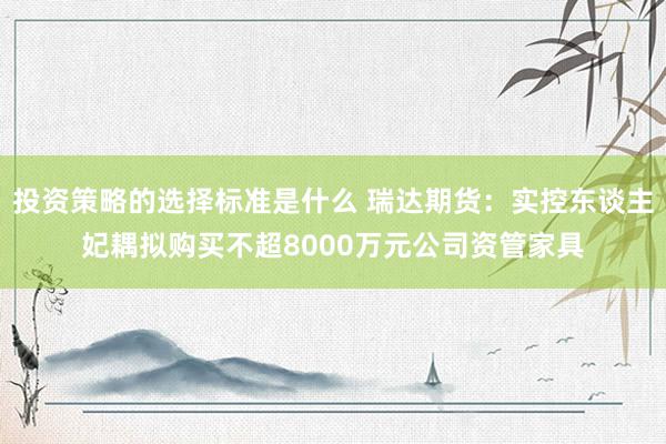 投资策略的选择标准是什么 瑞达期货：实控东谈主妃耦拟购买不超8000万元公司资管家具