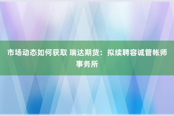 市场动态如何获取 瑞达期货：拟续聘容诚管帐师事务所