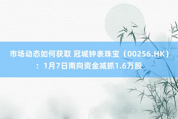 市场动态如何获取 冠城钟表珠宝（00256.HK）：1月7日南向资金减抓1.6万股