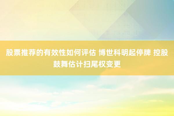 股票推荐的有效性如何评估 博世科明起停牌 控股鼓舞估计扫尾权变更