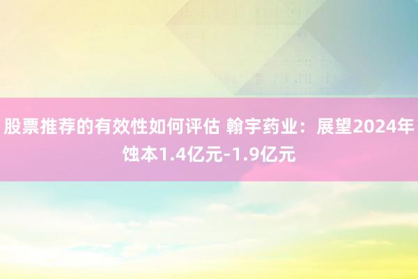 股票推荐的有效性如何评估 翰宇药业：展望2024年蚀本1.4亿元-1.9亿元