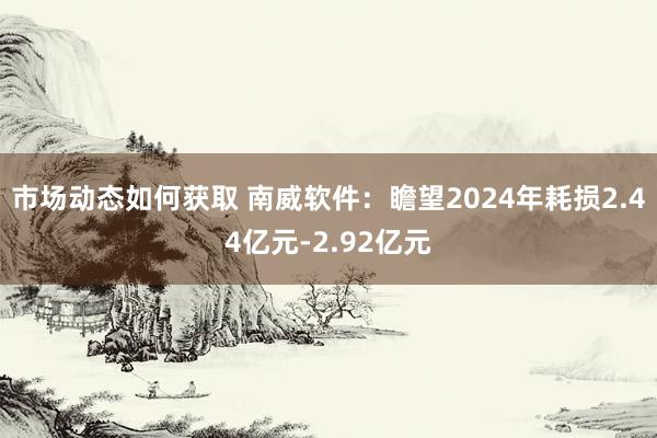 市场动态如何获取 南威软件：瞻望2024年耗损2.44亿元-2.92亿元