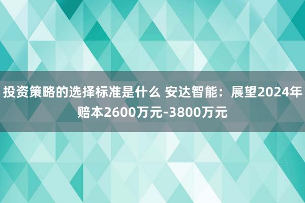 投资策略的选择标准是什么 安达智能：展望2024年赔本2600万元-3800万元