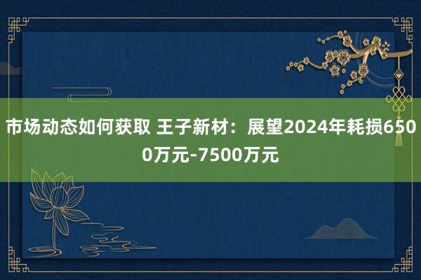 市场动态如何获取 王子新材：展望2024年耗损6500万元-7500万元