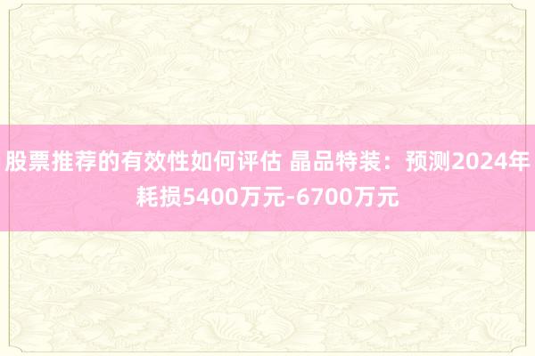 股票推荐的有效性如何评估 晶品特装：预测2024年耗损5400万元-6700万元