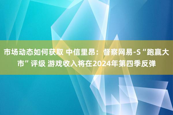 市场动态如何获取 中信里昂：督察网易-S“跑赢大市”评级 游戏收入将在2024年第四季反弹