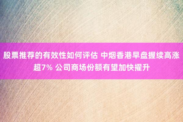 股票推荐的有效性如何评估 中烟香港早盘握续高涨超7% 公司商场份额有望加快擢升