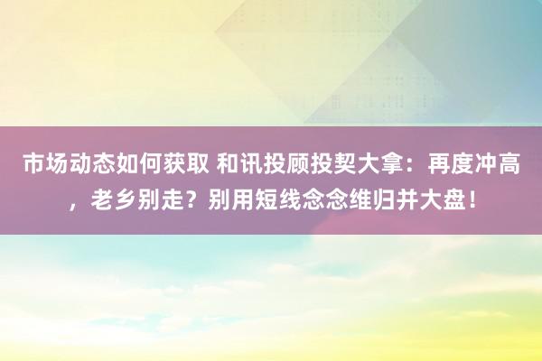 市场动态如何获取 和讯投顾投契大拿：再度冲高，老乡别走？别用短线念念维归并大盘！