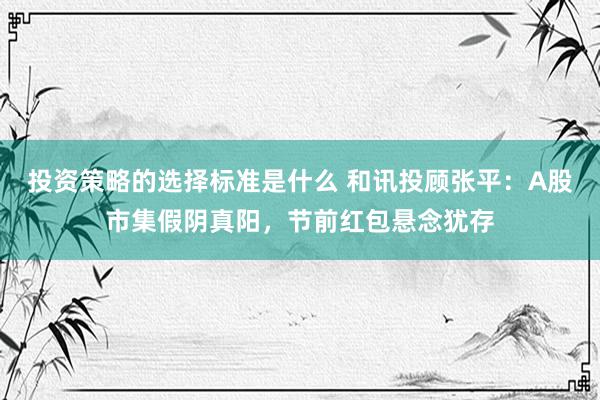 投资策略的选择标准是什么 和讯投顾张平：A股市集假阴真阳，节前红包悬念犹存